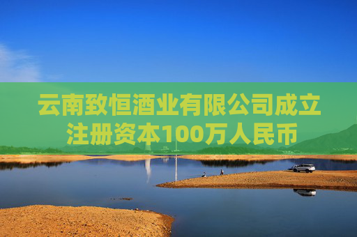 云南致恒酒业有限公司成立 注册资本100万人民币