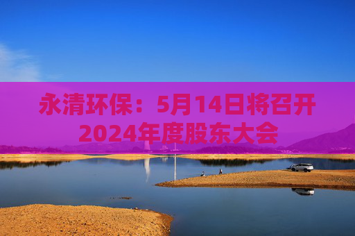 永清环保：5月14日将召开2024年度股东大会