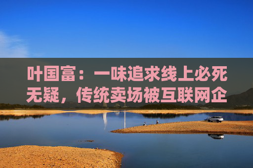 叶国富：一味追求线上必死无疑，传统卖场被互联网企业收购后结局有目共睹