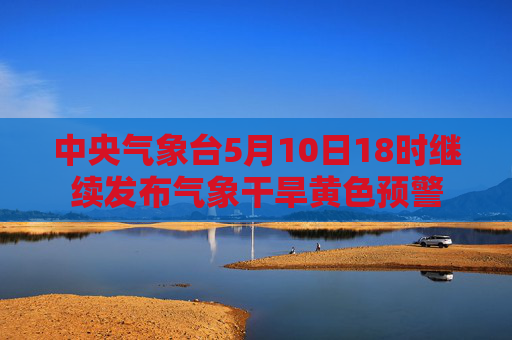 中央气象台5月10日18时继续发布气象干旱黄色预警