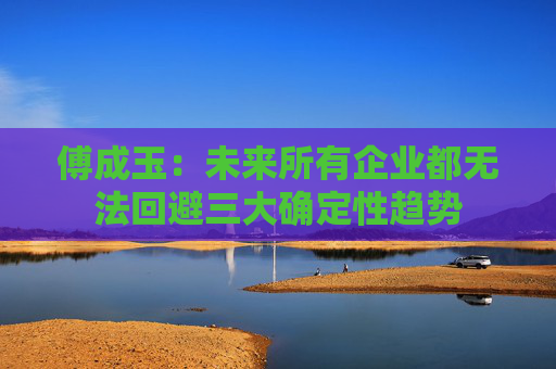 傅成玉：未来所有企业都无法回避三大确定性趋势