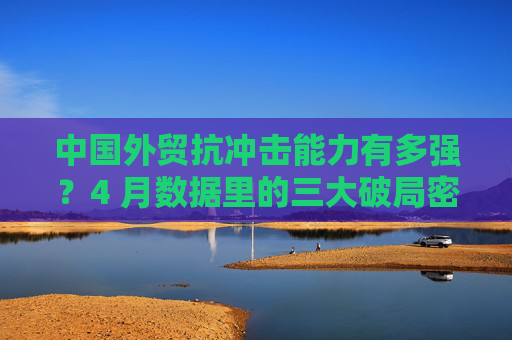 中国外贸抗冲击能力有多强？4 月数据里的三大破局密码