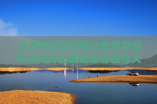 习近平圆满结束对俄罗斯国事访问并出席纪念苏联伟大卫国战争胜利80周年庆典