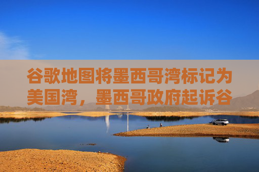 谷歌地图将墨西哥湾标记为美国湾，墨西哥政府起诉谷歌