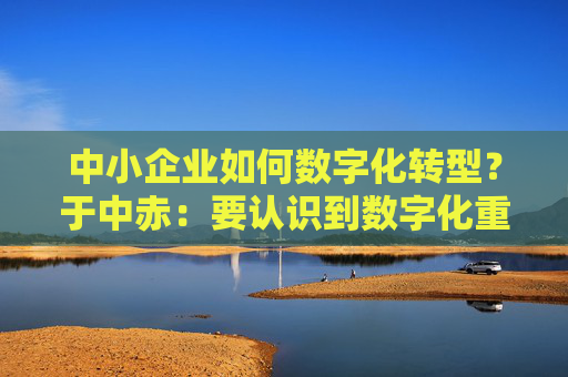 中小企业如何数字化转型？于中赤：要认识到数字化重要性，培养自身人才