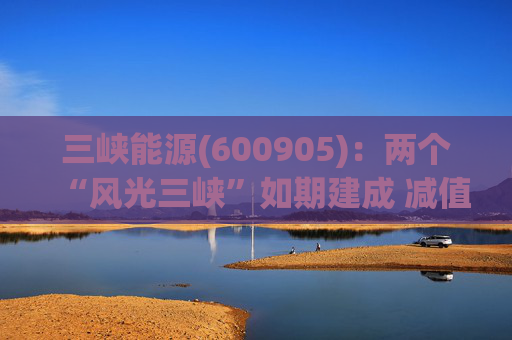 三峡能源(600905)：两个“风光三峡”如期建成 减值拖累年度业绩