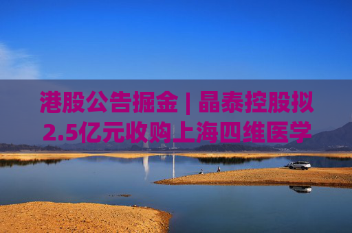 港股公告掘金 | 晶泰控股拟2.5亿元收购上海四维医学90%的股权，打造人工智能赋能的远程心电诊断平台