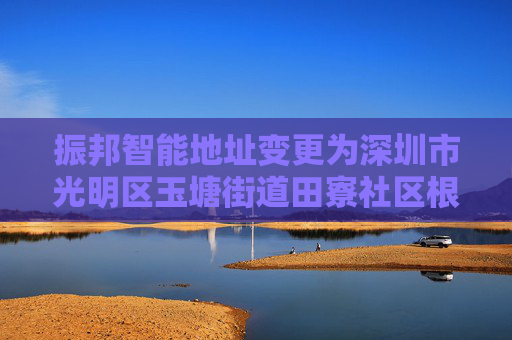 振邦智能地址变更为深圳市光明区玉塘街道田寮社区根玉路与南明路交汇处华宏信通工业园厂房4栋1楼-6楼（一照多址企业）