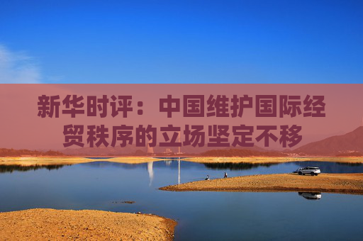 新华时评：中国维护国际经贸秩序的立场坚定不移
