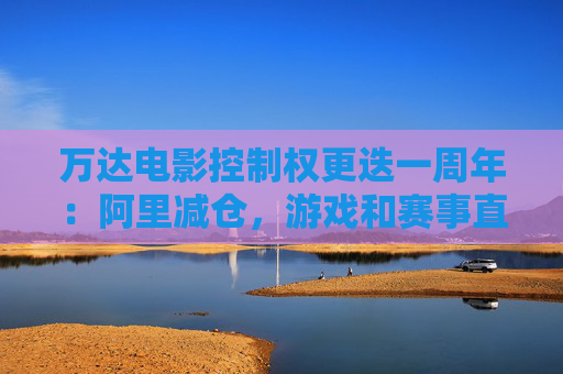 万达电影控制权更迭一周年：阿里减仓，游戏和赛事直播登场 新东家如何改写这家老牌上市影企命运？
