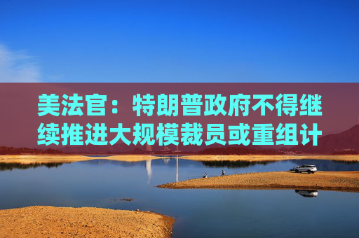 美法官：特朗普政府不得继续推进大规模裁员或重组计划