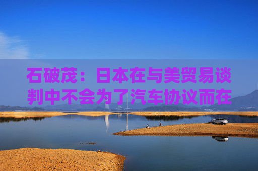 石破茂：日本在与美贸易谈判中不会为了汽车协议而在大米问题上牺牲