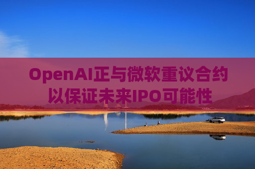 OpenAI正与微软重议合约 以保证未来IPO可能性