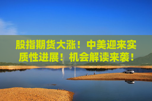 股指期货大涨！中美迎来实质性进展！机会解读来袭！