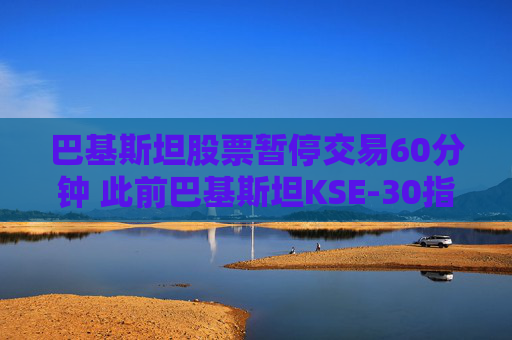 巴基斯坦股票暂停交易60分钟 此前巴基斯坦KSE-30指数一度飙升9.2%