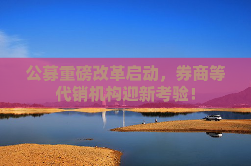 公募重磅改革启动，券商等代销机构迎新考验！