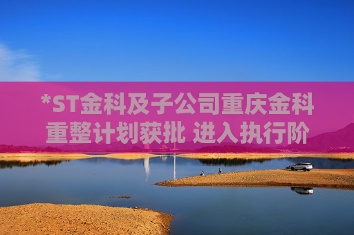 *ST金科及子公司重庆金科重整计划获批 进入执行阶段