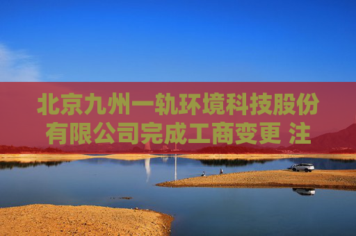 北京九州一轨环境科技股份有限公司完成工商变更 注册资本增至10000万元