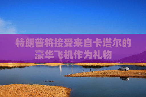 特朗普将接受来自卡塔尔的豪华飞机作为礼物
