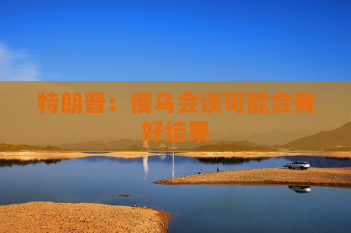 特朗普：俄乌会谈可能会有好结果