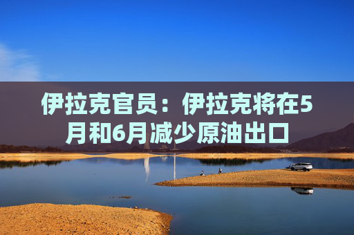伊拉克官员：伊拉克将在5月和6月减少原油出口
