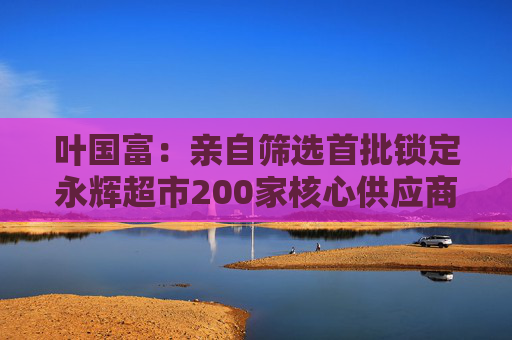 叶国富：亲自筛选首批锁定永辉超市200家核心供应商，一年至少见一次董事长