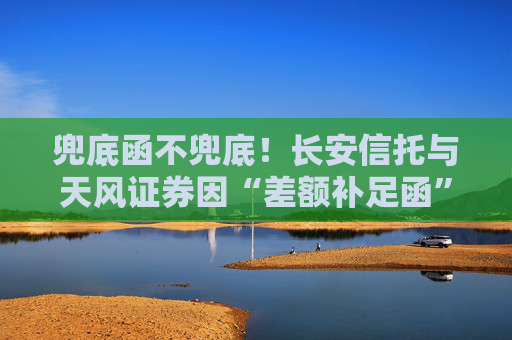 兜底函不兜底！长安信托与天风证券因“差额补足函”对薄公堂