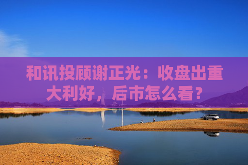 和讯投顾谢正光：收盘出重大利好，后市怎么看？