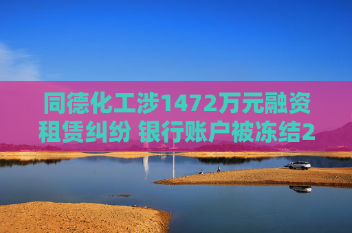 同德化工涉1472万元融资租赁纠纷 银行账户被冻结235万元