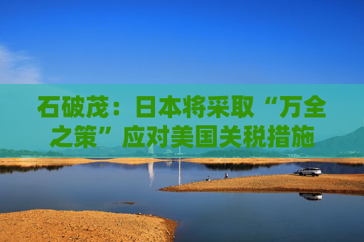 石破茂：日本将采取“万全之策”应对美国关税措施