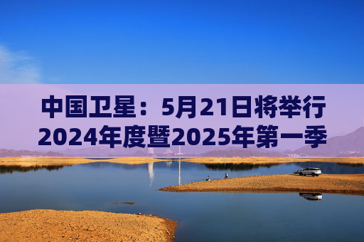 中国卫星：5月21日将举行2024年度暨2025年第一季度业绩说明会