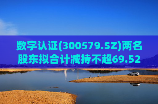 数字认证(300579.SZ)两名股东拟合计减持不超69.52万股