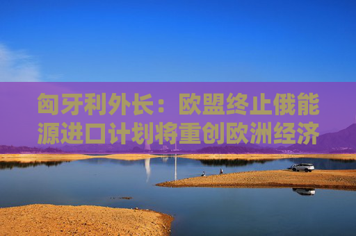 匈牙利外长：欧盟终止俄能源进口计划将重创欧洲经济