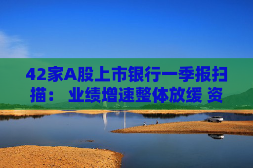 42家A股上市银行一季报扫描： 业绩增速整体放缓 资产质量保持稳健