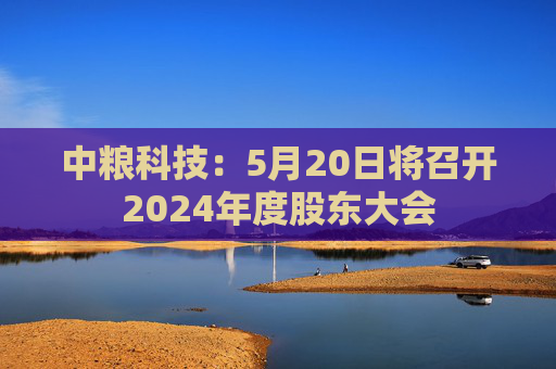 中粮科技：5月20日将召开2024年度股东大会