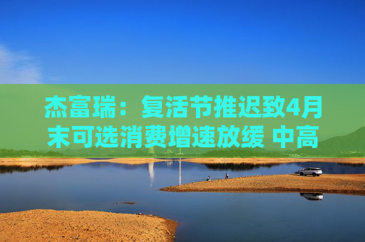 杰富瑞：复活节推迟致4月末可选消费增速放缓 中高收入群体转向必需品