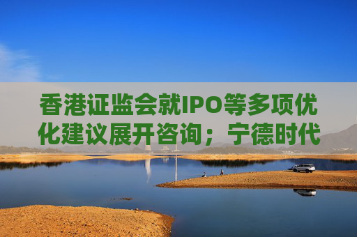 香港证监会就IPO等多项优化建议展开咨询；宁德时代港股募资或达50亿美元丨港交所早参