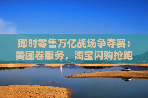 即时零售万亿战场争夺赛：美团卷服务，淘宝闪购抢跑千万订单量