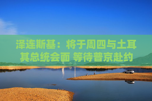 泽连斯基：将于周四与土耳其总统会面 等待普京赴约