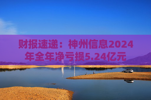 财报速递：神州信息2024年全年净亏损5.24亿元
