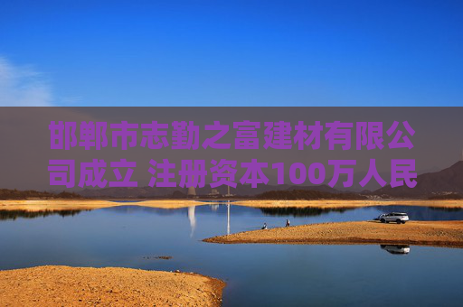 邯郸市志勤之富建材有限公司成立 注册资本100万人民币