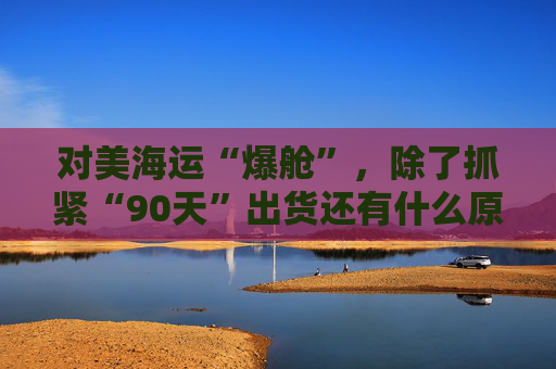 对美海运“爆舱”，除了抓紧“90天”出货还有什么原因