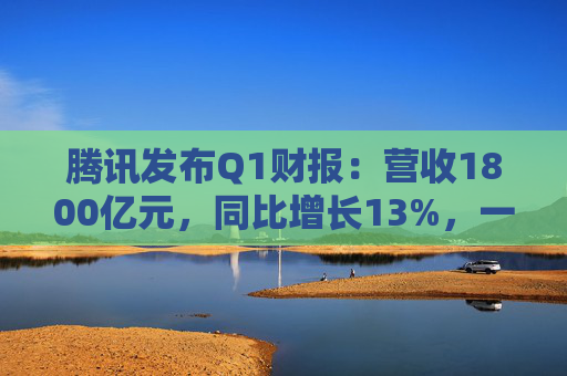 腾讯发布Q1财报：营收1800亿元，同比增长13%，一季度研发支出189.1亿元