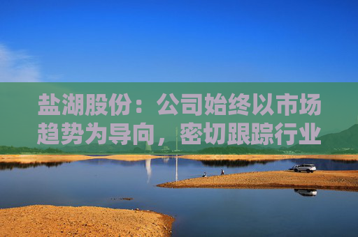 盐湖股份：公司始终以市场趋势为导向，密切跟踪行业动态