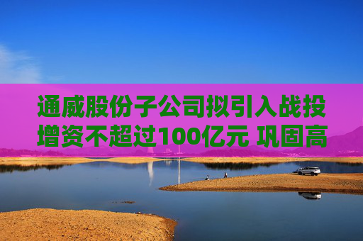 通威股份子公司拟引入战投增资不超过100亿元 巩固高纯晶硅产业优势  第1张