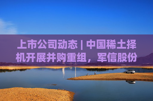 上市公司动态 | 中国稀土择机开展并购重组，军信股份拟“A+H”