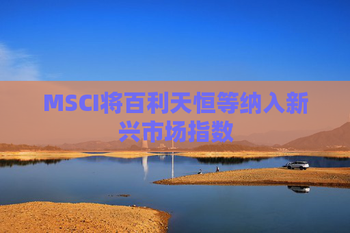 MSCI将百利天恒等纳入新兴市场指数