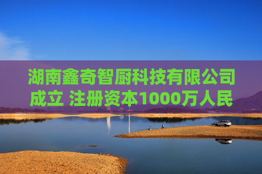湖南鑫奇智厨科技有限公司成立 注册资本1000万人民币