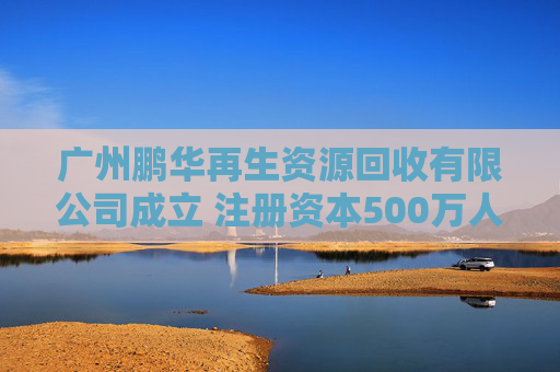广州鹏华再生资源回收有限公司成立 注册资本500万人民币