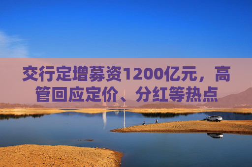交行定增募资1200亿元，高管回应定价、分红等热点